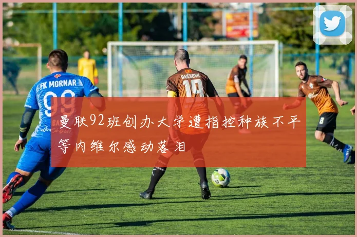 曼联92班创办大学遭指控种族不平等内维尔感动落泪