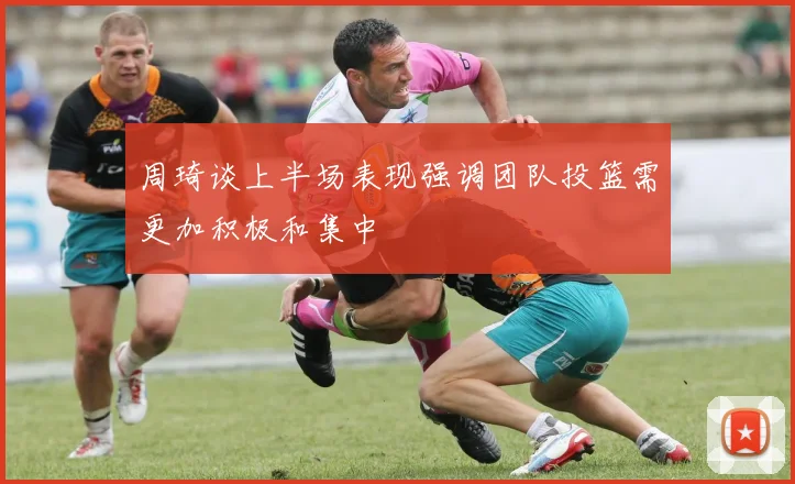 周琦谈上半场表现强调团队投篮需更加积极和集中