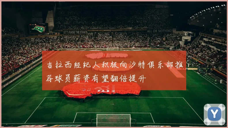 吉拉西经纪人积极向沙特俱乐部推荐球员薪资有望翻倍提升