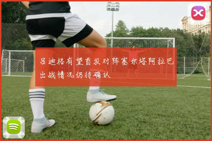 吕迪格有望首发对阵塞尔塔阿拉巴出战情况仍待确认