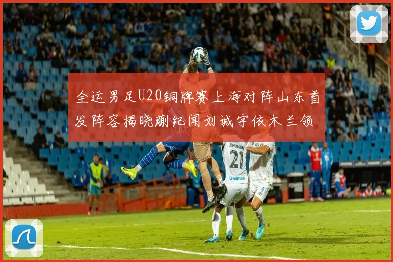 全运男足U20铜牌赛上海对阵山东首发阵容揭晓蒯纪闻刘诚宇依木兰领衔出战