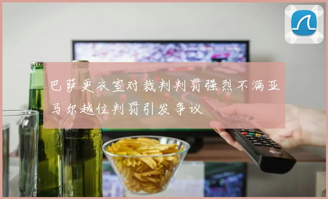 巴萨更衣室对裁判判罚强烈不满亚马尔越位判罚引发争议