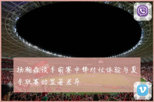 杨瀚森谈季前赛中锋对位体验与夏季联赛的显著差异