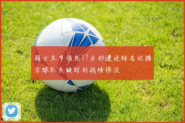 骑士末节领先17分却遭逆转名记揭示球队关键时刻战绩惨淡