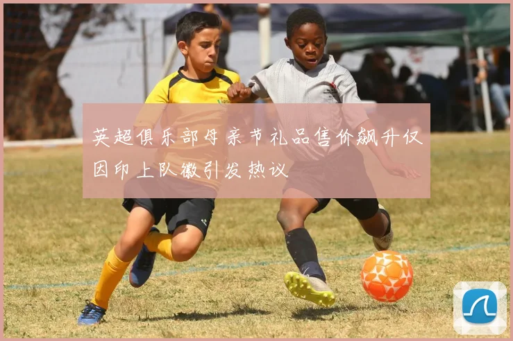 英超俱乐部母亲节礼品售价飙升仅因印上队徽引发热议