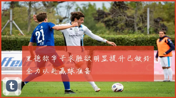 里德称华子求胜欲明显提升已做好全力以赴赢球准备