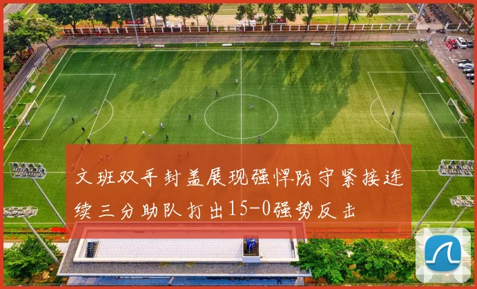 文班双手封盖展现强悍防守紧接连续三分助队打出15-0强势反击
