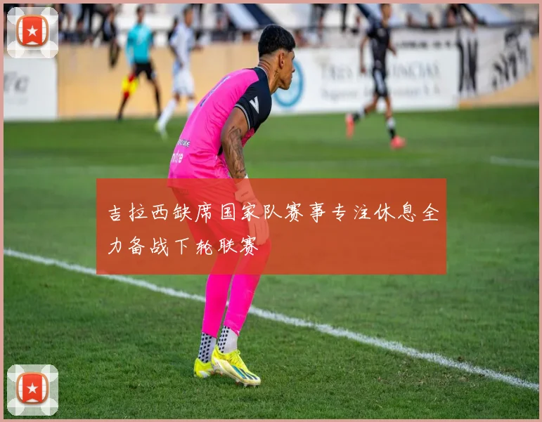 吉拉西缺席国家队赛事专注休息全力备战下轮联赛