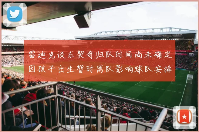 雷迪克谈东契奇归队时间尚未确定因孩子出生暂时离队影响球队安排