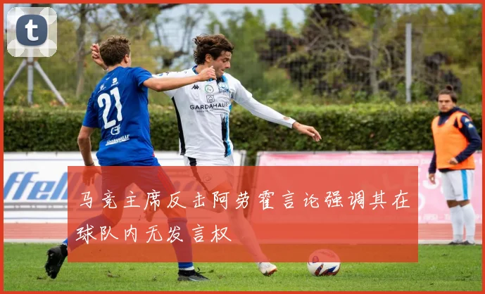 马竞主席反击阿劳霍言论强调其在球队内无发言权