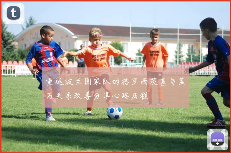 重返波兰国家队的格罗西茨基与莱万关系改善分享心路历程
