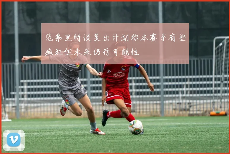 范弗里特谈复出计划称本赛季有些疯狂但未来仍存可能性